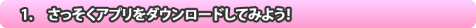 1.　さっそくアプリをダウンロードしてみよう！